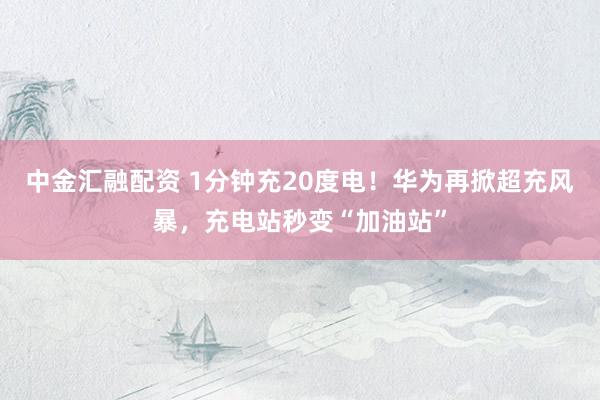 中金汇融配资 1分钟充20度电！华为再掀超充风暴，充电站秒变“加油站”