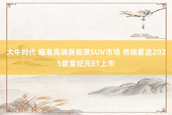 大牛时代 瞄准高端新能源SUV市场 奇瑞星途2025款星纪元ET上市