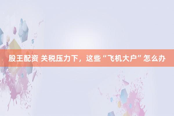 股王配资 关税压力下，这些“飞机大户”怎么办