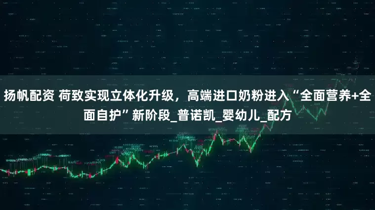 扬帆配资 荷致实现立体化升级，高端进口奶粉进入“全面营养+全面自护”新阶段_普诺凯_婴幼儿_配方