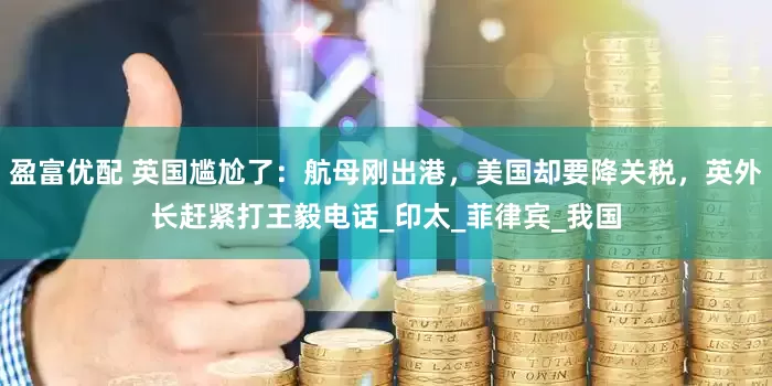 盈富优配 英国尴尬了：航母刚出港，美国却要降关税，英外长赶紧打王毅电话_印太_菲律宾_我国