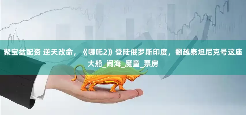 聚宝盆配资 逆天改命，《哪吒2》登陆俄罗斯印度，翻越泰坦尼克号这座大船_闹海_魔童_票房