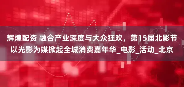 辉煌配资 融合产业深度与大众狂欢，第15届北影节以光影为媒掀起全城消费嘉年华_电影_活动_北京