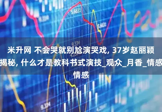 米升网 不会哭就别尬演哭戏, 37岁赵丽颖揭秘, 什么才是教科书式演技_观众_月香_情感