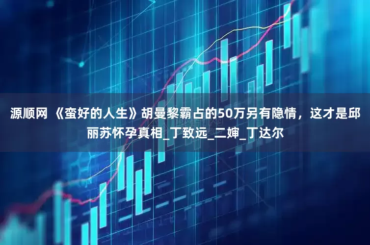 源顺网 《蛮好的人生》胡曼黎霸占的50万另有隐情，这才是邱丽苏怀孕真相_丁致远_二婶_丁达尔