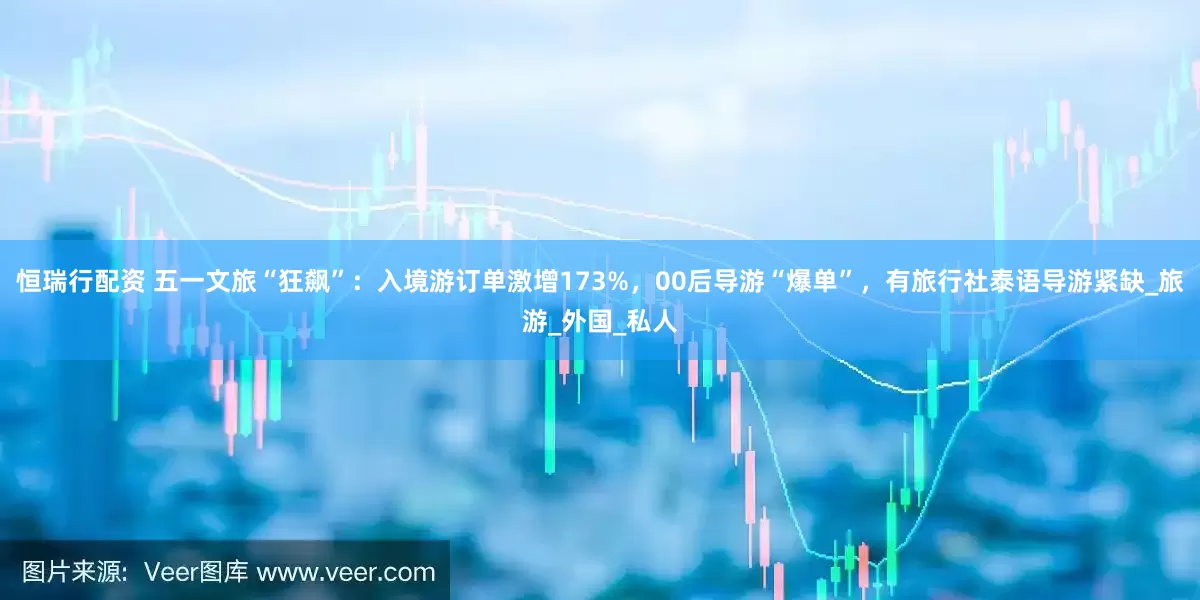 恒瑞行配资 五一文旅“狂飙”：入境游订单激增173%，00后导游“爆单”，有旅行社泰语导游紧缺_旅游_外国_私人