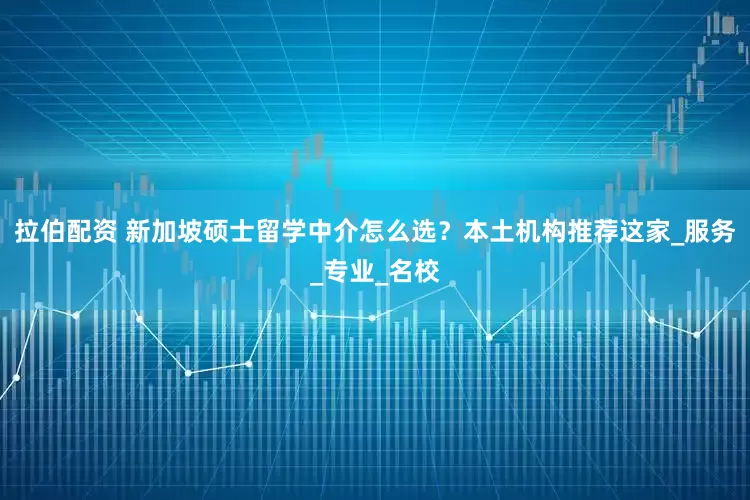 拉伯配资 新加坡硕士留学中介怎么选？本土机构推荐这家_服务_专业_名校