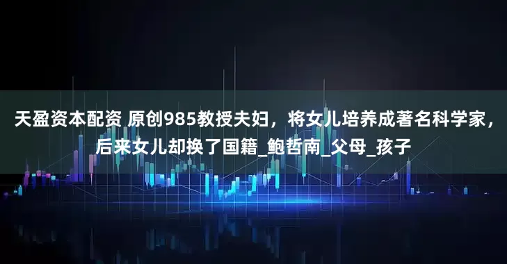 天盈资本配资 原创985教授夫妇，将女儿培养成著名科学家，后来女儿却换了国籍_鲍哲南_父母_孩子