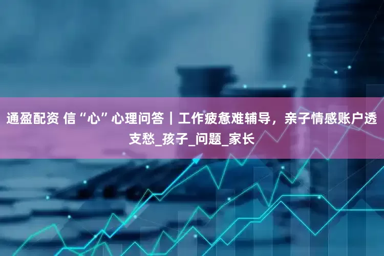 通盈配资 信“心”心理问答｜工作疲惫难辅导，亲子情感账户透支愁_孩子_问题_家长