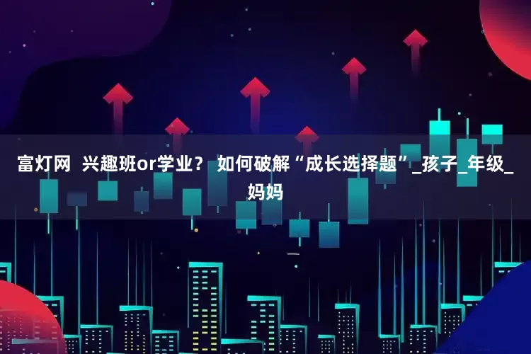 富灯网  兴趣班or学业？ 如何破解“成长选择题”_孩子_年级_妈妈