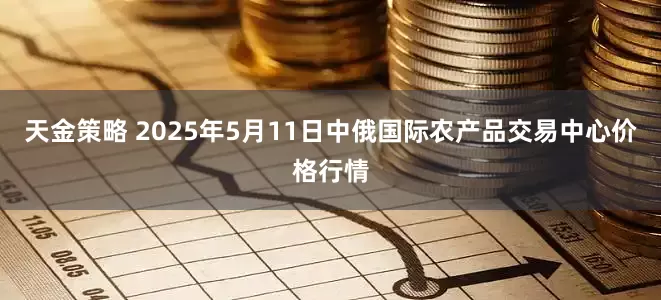 天金策略 2025年5月11日中俄国际农产品交易中心价格行情