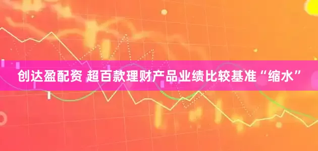 创达盈配资 超百款理财产品业绩比较基准“缩水”