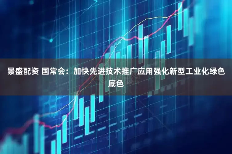 景盛配资 国常会：加快先进技术推广应用强化新型工业化绿色底色