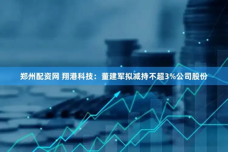郑州配资网 翔港科技：董建军拟减持不超3%公司股份