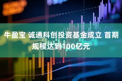 牛盈宝 诚通科创投资基金成立 首期规模达到100亿元