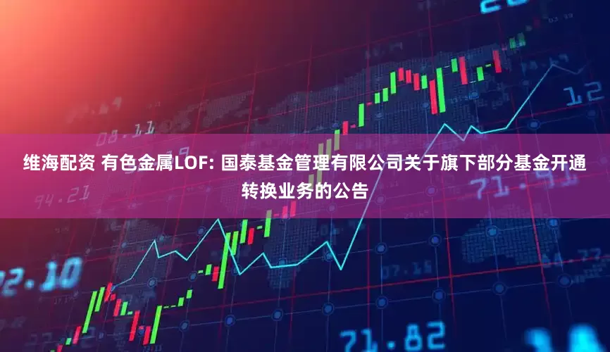 维海配资 有色金属LOF: 国泰基金管理有限公司关于旗下部分基金开通转换业务的公告