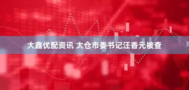 大鑫优配资讯 太仓市委书记汪香元被查