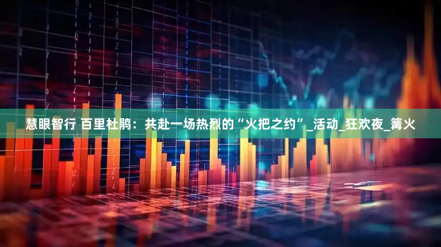 慧眼智行 百里杜鹃：共赴一场热烈的“火把之约”_活动_狂欢夜_篝火