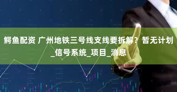 鳄鱼配资 广州地铁三号线支线要拆解？暂无计划_信号系统_项目_消息