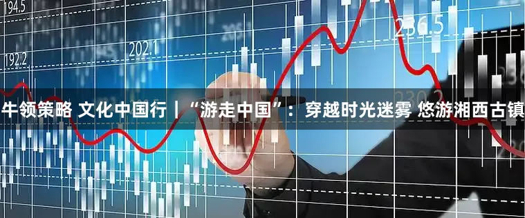 牛领策略 文化中国行｜“游走中国”：穿越时光迷雾 悠游湘西古镇