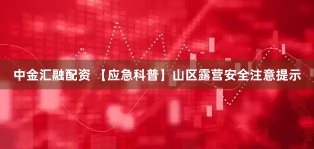 中金汇融配资 【应急科普】山区露营安全注意提示
