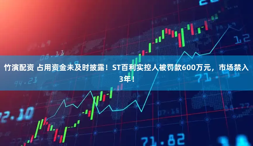 竹演配资 占用资金未及时披露！ST百利实控人被罚款600万元，市场禁入3年！