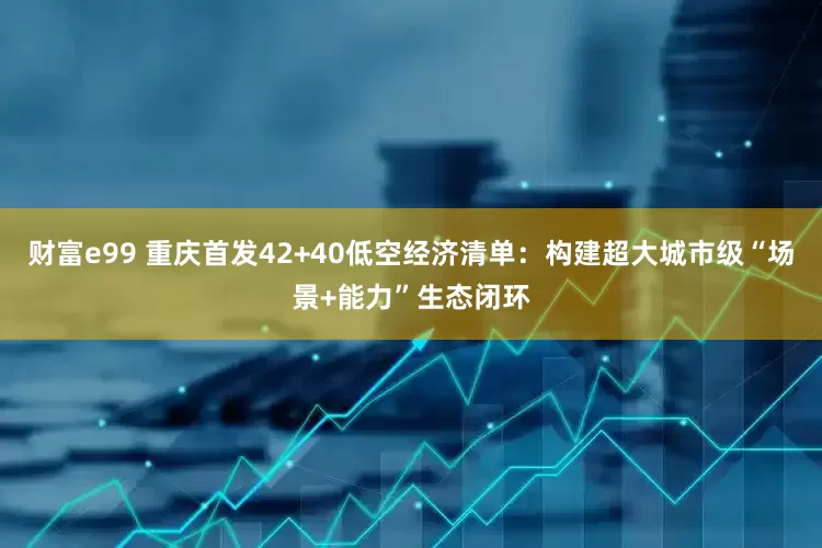 财富e99 重庆首发42+40低空经济清单：构建超大城市级“场景+能力”生态闭环