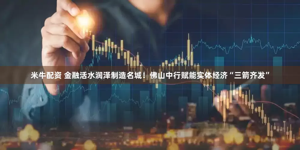 米牛配资 金融活水润泽制造名城！佛山中行赋能实体经济“三箭齐发”