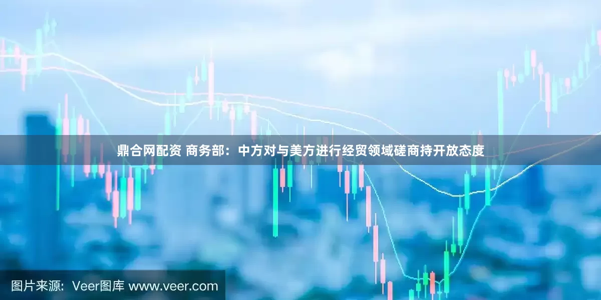 鼎合网配资 商务部：中方对与美方进行经贸领域磋商持开放态度