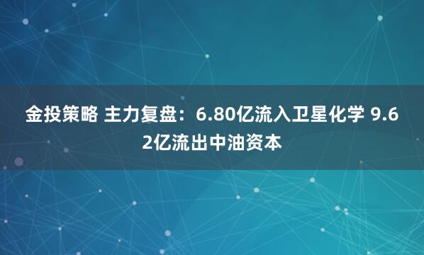 金投策略 主力复盘：6.80亿流入卫星化学 9.62亿流出中油资本