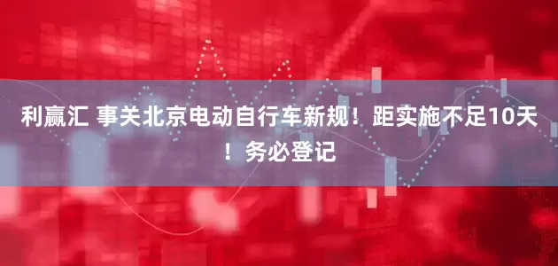 利赢汇 事关北京电动自行车新规！距实施不足10天！务必登记